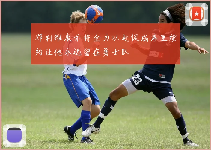 邓利维表示将全力以赴促成库里续约让他永远留在勇士队