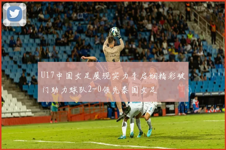 U17中国女足展现实力李启娴精彩破门助力球队2-0领先泰国女足
