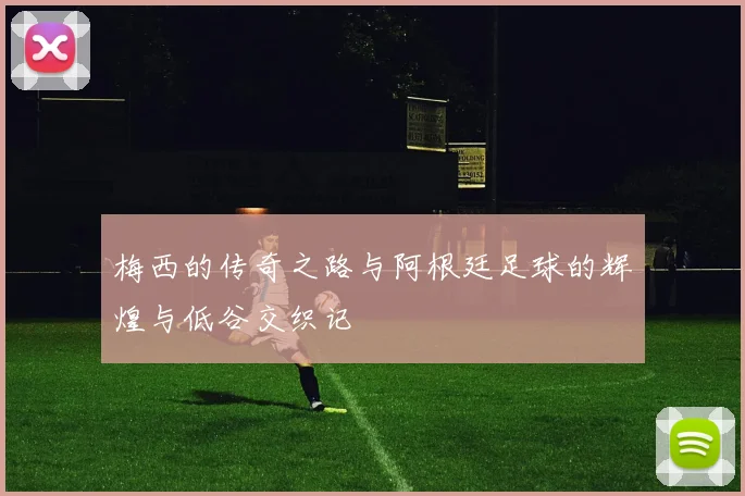 梅西的传奇之路与阿根廷足球的辉煌与低谷交织记