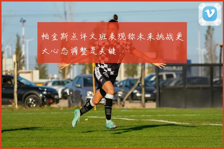 帕金斯点评文班表现称未来挑战更大心态调整是关键