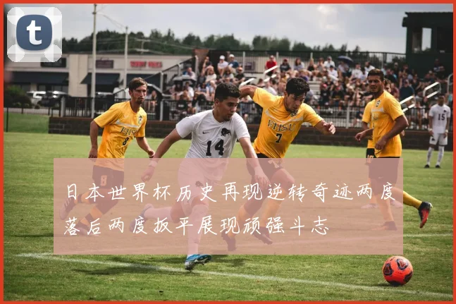 日本世界杯历史再现逆转奇迹两度落后两度扳平展现顽强斗志