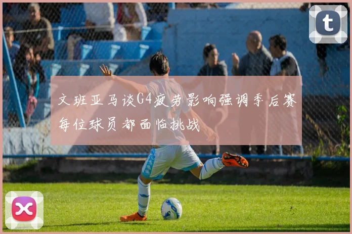 文班亚马谈G4疲劳影响强调季后赛每位球员都面临挑战