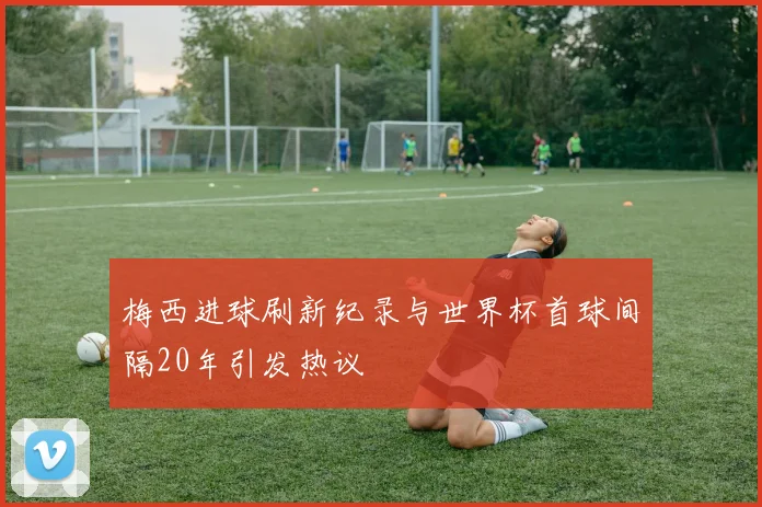 梅西进球刷新纪录与世界杯首球间隔20年引发热议