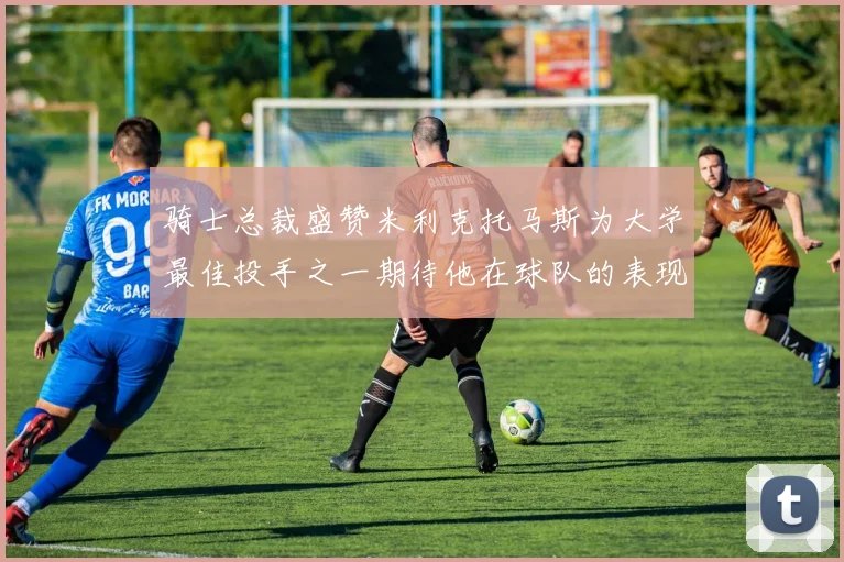 骑士总裁盛赞米利克托马斯为大学最佳投手之一期待他在球队的表现