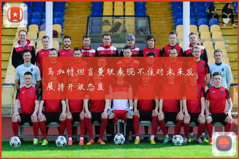 乌加特坦言曼联表现不佳对未来发展持开放态度