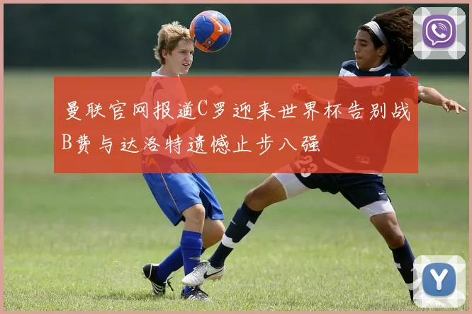 曼联官网报道C罗迎来世界杯告别战B费与达洛特遗憾止步八强