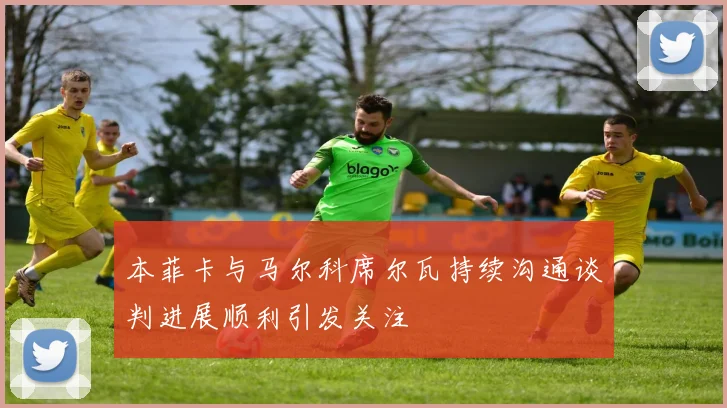 本菲卡与马尔科席尔瓦持续沟通谈判进展顺利引发关注