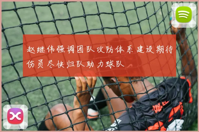 赵继伟强调团队攻防体系建设期待伤员尽快归队助力球队