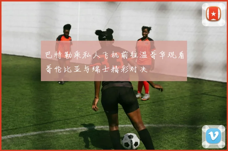 巴特勒乘私人飞机前往温哥华观看哥伦比亚与瑞士精彩对决