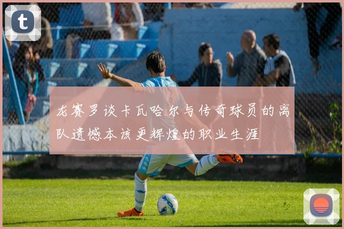 龙赛罗谈卡瓦哈尔与传奇球员的离队遗憾本该更辉煌的职业生涯