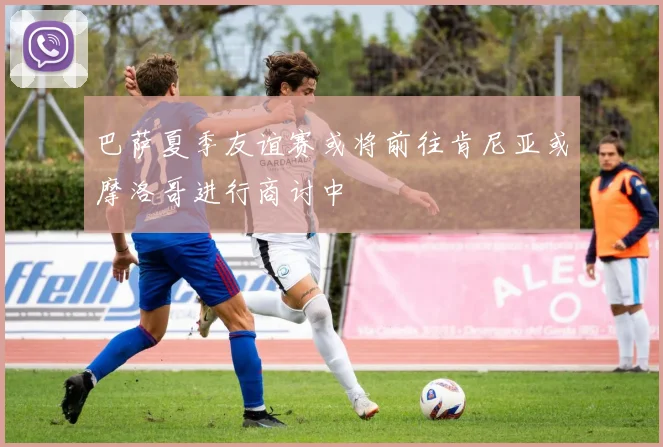 巴萨夏季友谊赛或将前往肯尼亚或摩洛哥进行商讨中